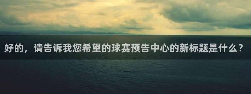 678体育换成什么了：好的，请告诉我您希望的球赛预告中心的新
